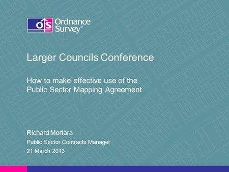 Larger Councils Conference How to make effective use of the Public Sector Mapping Agreement Richard Mortara Public Sector Contracts Manager 21 March 2013.