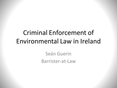 Criminal Enforcement of Environmental Law in Ireland Seán Guerin Barrister-at-Law.