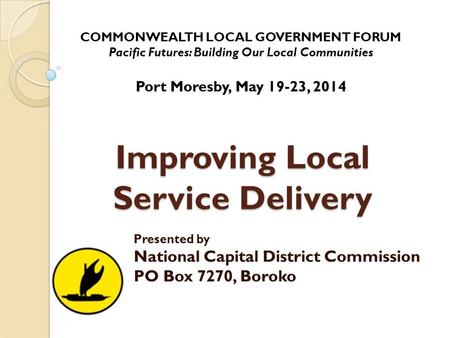 Improving Local Service Delivery Presented by National Capital District Commission PO Box 7270, Boroko COMMONWEALTH LOCAL GOVERNMENT FORUM Pacific Futures: