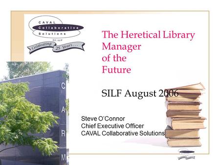 The Heretical Library Manager of the Future SILF August 2006 C A V A L Steve O’Connor Chief Executive Officer CAVAL Collaborative Solutions.