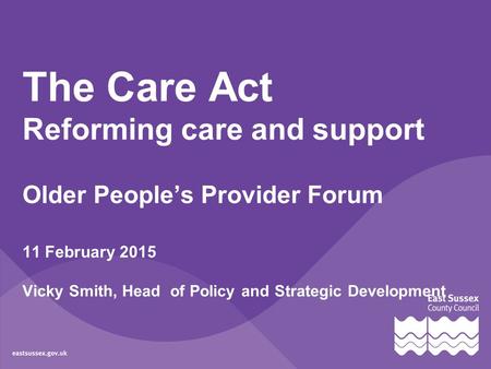 The Care Act Reforming care and support Older People’s Provider Forum 11 February 2015 Vicky Smith, Head of Policy and Strategic Development.