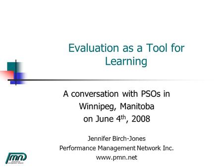 Evaluation as a Tool for Learning A conversation with PSOs in Winnipeg, Manitoba on June 4 th, 2008 Jennifer Birch-Jones Performance Management Network.