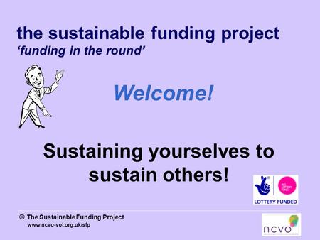 Www.ncvo-vol.org.uk/sfp © The Sustainable Funding Project the sustainable funding project ‘funding in the round’ Welcome! Sustaining yourselves to sustain.