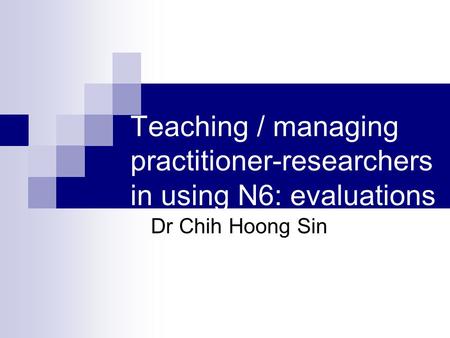 Teaching / managing practitioner-researchers in using N6: evaluations Dr Chih Hoong Sin.