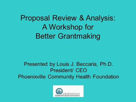 Proposal Review & Analysis: A Workshop for Better Grantmaking Presented by Louis J. Beccaria, Ph.D. President/ CEO Phoenixville Community Health Foundation.