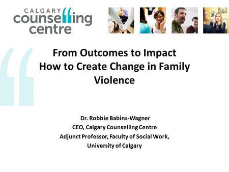 From Outcomes to Impact How to Create Change in Family Violence Dr. Robbie Babins-Wagner CEO, Calgary Counselling Centre Adjunct Professor, Faculty of.
