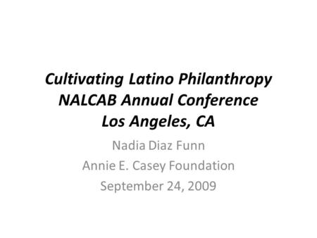 Cultivating Latino Philanthropy NALCAB Annual Conference Los Angeles, CA Nadia Diaz Funn Annie E. Casey Foundation September 24, 2009.