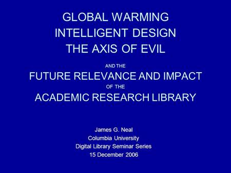 GLOBAL WARMING INTELLIGENT DESIGN THE AXIS OF EVIL AND THE FUTURE RELEVANCE AND IMPACT OF THE ACADEMIC RESEARCH LIBRARY James G. Neal Columbia University.