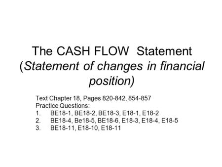 The CASH FLOW Statement (Statement of changes in financial position) Text Chapter 18, Pages 820-842, 854-857 Practice Questions: 1.BE18-1, BE18-2, BE18-3,