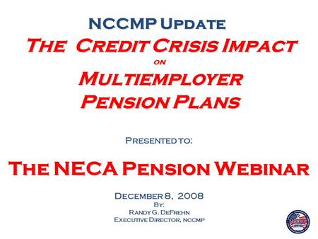 The Credit Crisis Impact on Multiemployer Pension Plans Presented to: The NECA Pension Webinar December 8, 2008 By: Randy G. DeFrehn Executive Director,