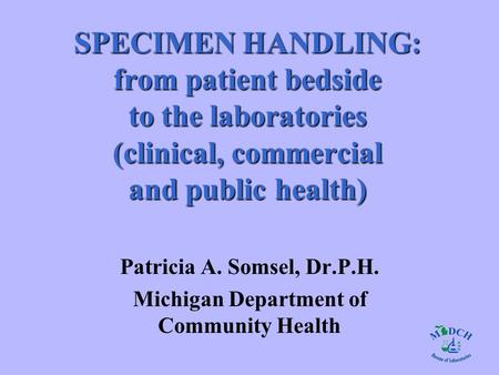 SPECIMEN HANDLING: from patient bedside to the laboratories (clinical, commercial and public health) Patricia A. Somsel, Dr.P.H. Michigan Department of.