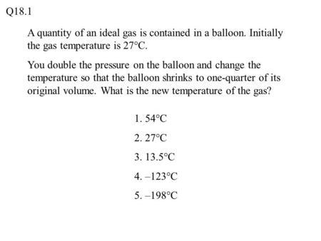 Q18.1 A quantity of an ideal gas is contained in a balloon. Initially the gas temperature is 27°C. You double the pressure on the balloon and change the.