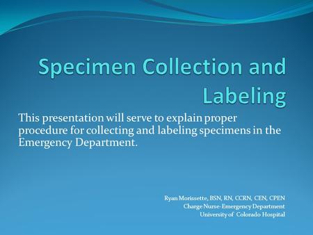 This presentation will serve to explain proper procedure for collecting and labeling specimens in the Emergency Department. Ryan Morissette, BSN, RN, CCRN,