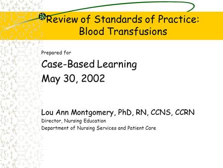 Review of Standards of Practice: Blood Transfusions Prepared for Case-Based Learning May 30, 2002 Lou Ann Montgomery, PhD, RN, CCNS, CCRN Director, Nursing.