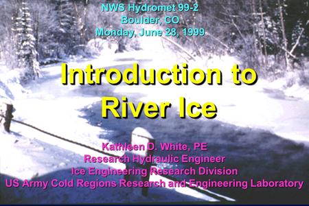 Introduction to River Ice Kathleen D. White, PE Research Hydraulic Engineer Ice Engineering Research Division US Army Cold Regions Research and Engineering.