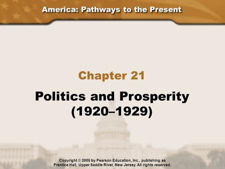 America: Pathways to the Present Chapter 21 Politics and Prosperity (1920–1929) Copyright © 2005 by Pearson Education, Inc., publishing as Prentice Hall,