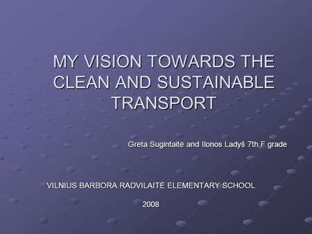 MY VISION TOWARDS THE CLEAN AND SUSTAINABLE TRANSPORT VILNIUS BARBORA RADVILAITĖ ELEMENTARY SCHOOL 2008 Greta Sugintaitė and Ilonos Ladyš 7th F grade.