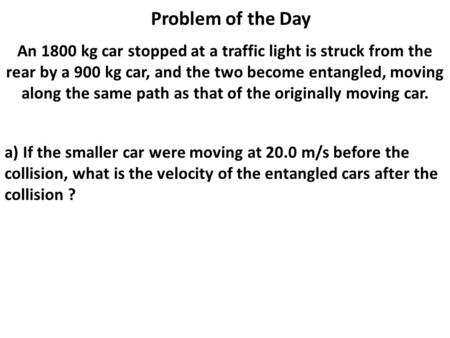 Problem of the Day An 1800 kg car stopped at a traffic light is struck from the rear by a 900 kg car, and the two become entangled, moving along the same.