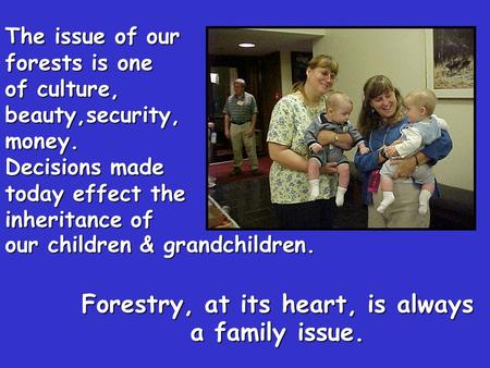 Forestry, at its heart, is always a family issue. The issue of our forests is one of culture, beauty,security,money. Decisions made today effect the inheritance.