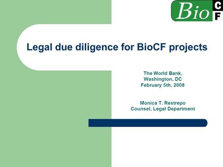 Legal due diligence for BioCF projects The World Bank, Washington, DC February 5th, 2008 Monica T. Restrepo Counsel, Legal Department.