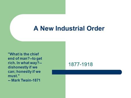 A New Industrial Order 1877-1918 What is the chief end of man?--to get rich. In what way?-- dishonestly if we can; honestly if we must. -- Mark Twain-1871.