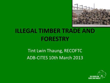 ILLEGAL TIMBER TRADE AND FORESTRY Tint Lwin Thaung, RECOFTC ADB-CITES 10th March 2013.