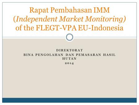 DIREKTORAT BINA PENGOLAHAN DAN PEMASARAN HASIL HUTAN 2014 Rapat Pembahasan IMM (Independent Market Monitoring) of the FLEGT-VPA EU-Indonesia.