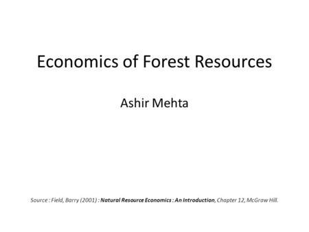 Economics of Forest Resources Ashir Mehta Source : Field, Barry (2001) : Natural Resource Economics : An Introduction, Chapter 12, McGraw Hill.