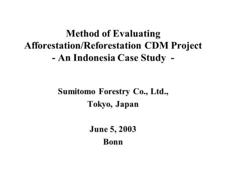 Method of Evaluating Afforestation/Reforestation CDM Project - An Indonesia Case Study - Sumitomo Forestry Co., Ltd., Tokyo, Japan June 5, 2003 Bonn.