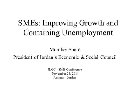 SMEs: Improving Growth and Containing Unemployment Munther Sharé President of Jordan’s Economic & Social Council JLGC - SME Conference November 24, 2014.