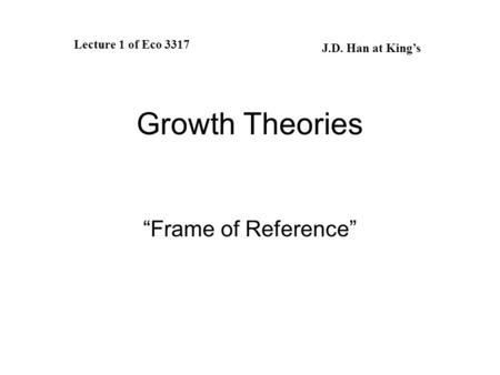 Growth Theories “Frame of Reference” Lecture 1 of Eco 3317 J.D. Han at King’s.