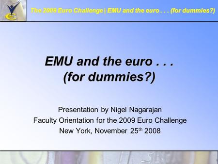 EMU and the euro... (for dummies?) Presentation by Nigel Nagarajan Faculty Orientation for the 2009 Euro Challenge New York, November 25 th 2008 The 2009.
