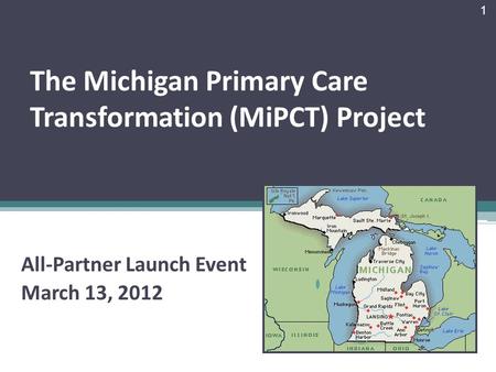 The Michigan Primary Care Transformation (MiPCT) Project All-Partner Launch Event March 13, 2012 1.