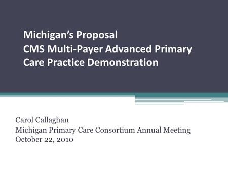 Michigan’s Proposal CMS Multi-Payer Advanced Primary Care Practice Demonstration Carol Callaghan Michigan Primary Care Consortium Annual Meeting October.