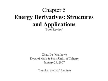 Chapter 5 Energy Derivatives: Structures and Applications (Book Review) Zhao, Lu (Matthew) Dept. of Math & Stats, Univ. of Calgary January 24, 2007 “ Lunch.