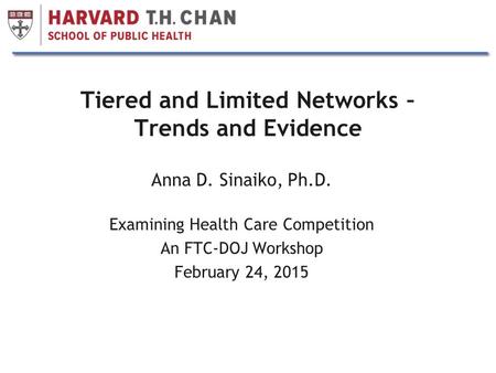 1 Tiered and Limited Networks – Trends and Evidence Anna D. Sinaiko, Ph.D. Examining Health Care Competition An FTC-DOJ Workshop February 24, 2015.