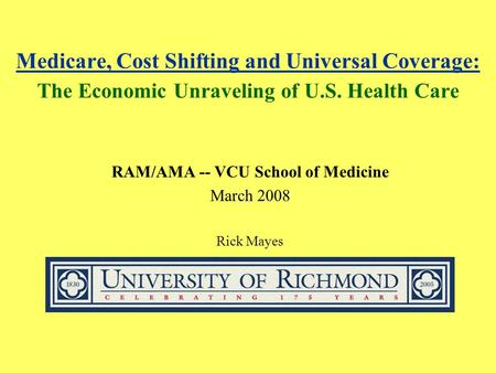 Medicare, Cost Shifting and Universal Coverage: The Economic Unraveling of U.S. Health Care RAM/AMA -- VCU School of Medicine March 2008 Rick Mayes.