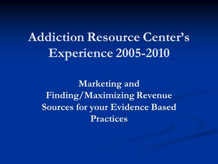 Addiction Resource Center’s Experience 2005-2010 Marketing and Finding/Maximizing Revenue Sources for your Evidence Based Practices.