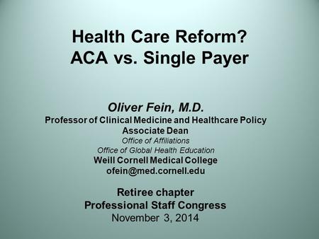 Health Care Reform? ACA vs. Single Payer Oliver Fein, M.D. Professor of Clinical Medicine and Healthcare Policy Associate Dean Office of Affiliations Office.