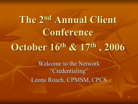 1 The 2 nd Annual Client Conference October 16 th & 17 th, 2006 Welcome to the Network “Credentialing” Leona Roach, CPMSM, CPCS.