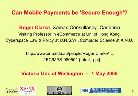 Copyright, 1995-2007 1 Can Mobile Payments be 'Secure Enough'? Roger Clarke, Xamax Consultancy, Canberra Visiting Professor in eCommerce at Uni of Hong.