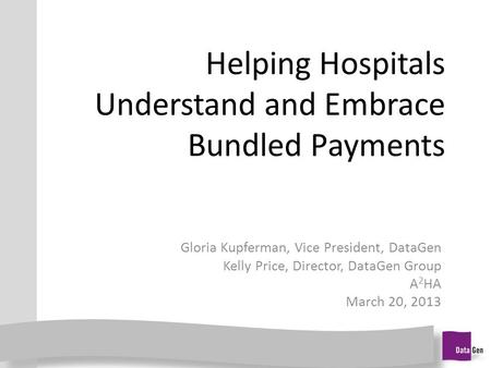 Helping Hospitals Understand and Embrace Bundled Payments Gloria Kupferman, Vice President, DataGen Kelly Price, Director, DataGen Group A 2 HA March 20,