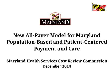 New All-Payer Model for Maryland Population-Based and Patient-Centered Payment and Care Maryland Health Services Cost Review Commission December 2014.
