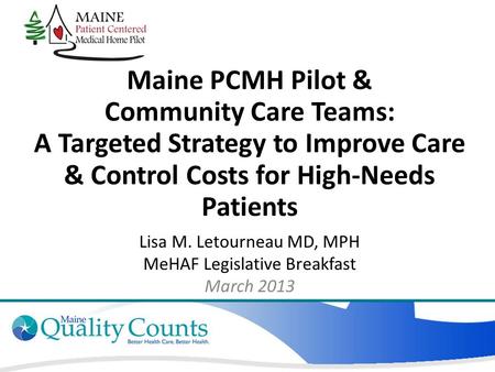 Maine PCMH Pilot & Community Care Teams: A Targeted Strategy to Improve Care & Control Costs for High-Needs Patients Lisa M. Letourneau MD, MPH MeHAF Legislative.