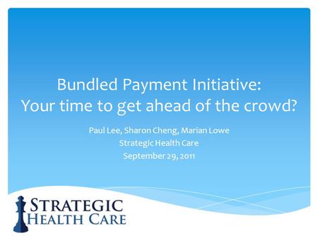 Bundled Payment Initiative: Your time to get ahead of the crowd? Paul Lee, Sharon Cheng, Marian Lowe Strategic Health Care September 29, 2011.