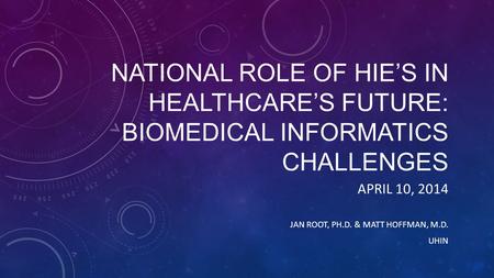 NATIONAL ROLE OF HIE’S IN HEALTHCARE’S FUTURE: BIOMEDICAL INFORMATICS CHALLENGES APRIL 10, 2014 JAN ROOT, PH.D. & MATT HOFFMAN, M.D. UHIN.