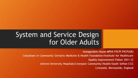 System and Service Design for Older Adults Asangaedem Akpan MPhil FRCPI FRCP(UK) Consultant in Community Geriatric Medicine & Health Foundation/Institute.