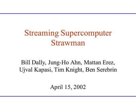 Streaming Supercomputer Strawman Bill Dally, Jung-Ho Ahn, Mattan Erez, Ujval Kapasi, Tim Knight, Ben Serebrin April 15, 2002.