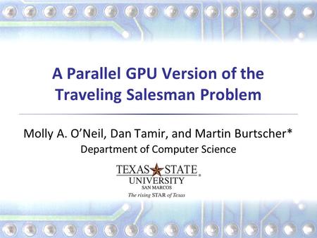 A Parallel GPU Version of the Traveling Salesman Problem Molly A. O’Neil, Dan Tamir, and Martin Burtscher* Department of Computer Science.