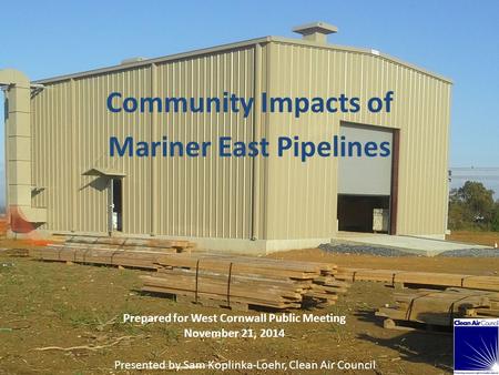 Community Impacts of Mariner East Pipelines Prepared for West Cornwall Public Meeting November 21, 2014 Presented by Sam Koplinka-Loehr, Clean Air Council.